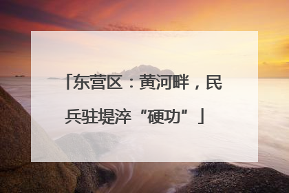 东营区：黄河畔，民兵驻堤淬“硬功”
