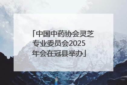 中国中药协会灵芝专业委员会2025年会在冠县举办