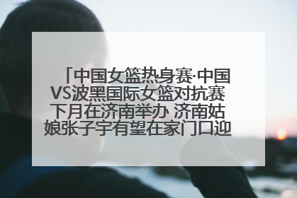 中国女篮热身赛·中国VS波黑国际女篮对抗赛下月在济南举办 济南姑娘张子宇有望在家门口迎来国家队首秀