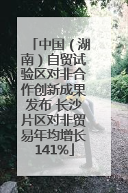 中国（湖南）自贸试验区对非合作创新成果发布 长沙片区对非贸易年均增长141%