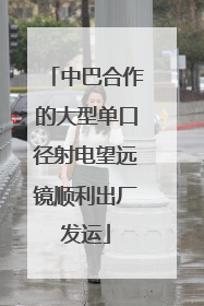 中巴合作的大型单口径射电望远镜顺利出厂发运