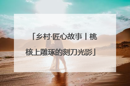 乡村·匠心故事丨桃核上雕琢的刻刀光影