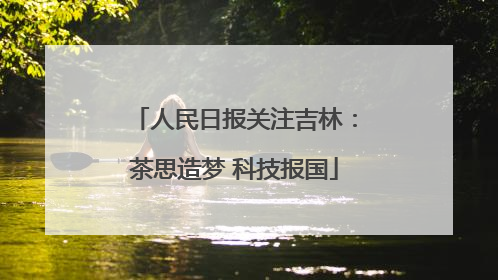 人民日报关注吉林：茶思造梦 科技报国