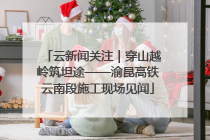 云新闻关注｜穿山越岭筑坦途——渝昆高铁云南段施工现场见闻