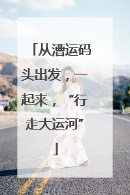 从漕运码头出发，一起来，“行走大运河”