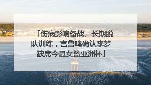 伤病影响备战、长期脱队训练，宫鲁鸣确认李梦缺席今夏女篮亚洲杯