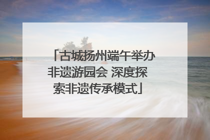 古城扬州端午举办非遗游园会 深度探索非遗传承模式