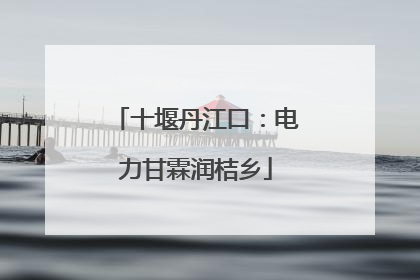 十堰丹江口：电力甘霖润桔乡