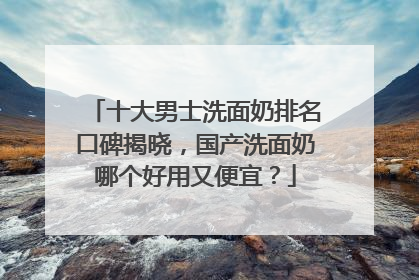 十大男士洗面奶排名口碑揭晓，国产洗面奶哪个好用又便宜？