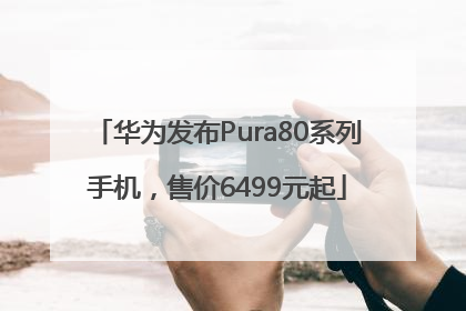 华为发布Pura80系列手机，售价6499元起