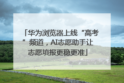 华为浏览器上线“高考”频道，AI志愿助手让志愿填报更稳更准