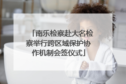 南乐检察赴大名检察举行跨区域保护协作机制会签仪式