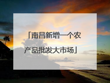南昌新增一个农产品批发大市场