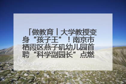 做教育︱大学教授变身“孩子王”！南京市栖霞区燕子矶幼儿园首聘“科学副园长”点燃萌娃科学梦
