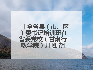 全省县（市、区）委书记培训班在省委党校（甘肃行政学院）开班 胡昌升出席开班式并讲话