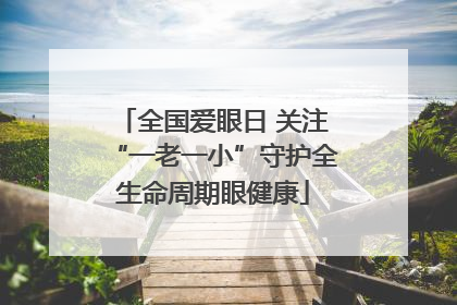 全国爱眼日 关注“一老一小”守护全生命周期眼健康