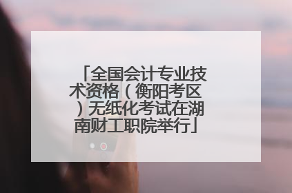 全国会计专业技术资格（衡阳考区）无纸化考试在湖南财工职院举行
