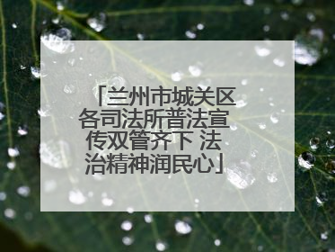 兰州市城关区各司法所普法宣传双管齐下 法治精神润民心