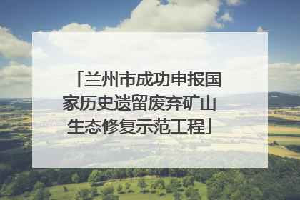 兰州市成功申报国家历史遗留废弃矿山生态修复示范工程