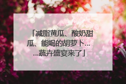 减脂黄瓜、酸奶甜瓜、能喝的胡萝卜……蔬卉盛宴来了
