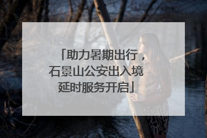 助力暑期出行，石景山公安出入境延时服务开启