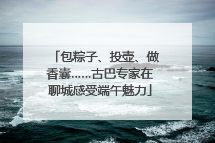 包粽子、投壶、做香囊……古巴专家在聊城感受端午魅力