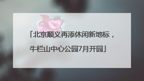 北京顺义再添休闲新地标，牛栏山中心公园7月开园