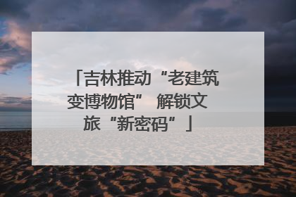 吉林推动“老建筑变博物馆” 解锁文旅“新密码”