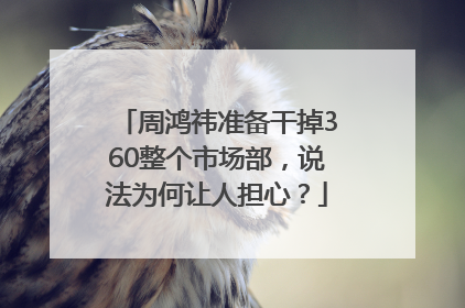 周鸿祎准备干掉360整个市场部，说法为何让人担心？
