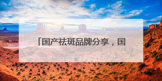 国产祛斑品牌分享，国家唯一认证的祛斑产品，公认最好用的护肤品