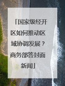 国家级经开区如何推动区域协调发展？商务部答封面新闻