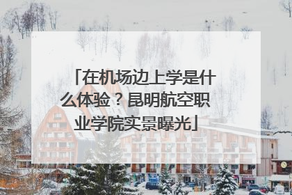 在机场边上学是什么体验？昆明航空职业学院实景曝光