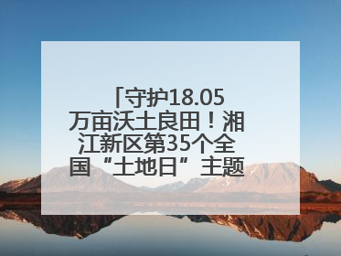 守护18.05万亩沃土良田！湘江新区第35个全国“土地日”主题宣传活动看点多