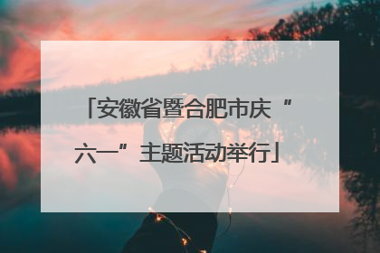安徽省暨合肥市庆“六一”主题活动举行