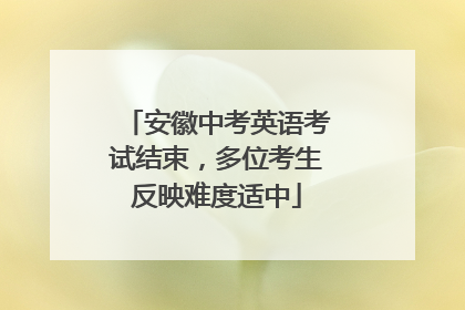 安徽中考英语考试结束，多位考生反映难度适中