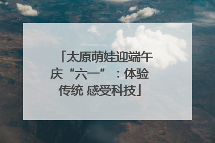 太原萌娃迎端午庆“六一”：体验传统 感受科技