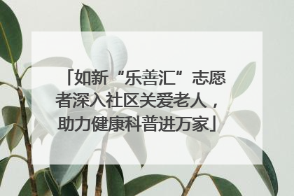 如新“乐善汇”志愿者深入社区关爱老人，助力健康科普进万家
