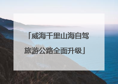 威海千里山海自驾旅游公路全面升级