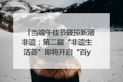 当端午佳节碰撞新潮非遗：第二届“非遗生活荟”即将开启“百young”新章
