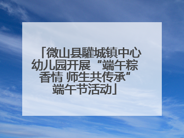 微山县驩城镇中心幼儿园开展“端午粽香情 师生共传承”端午节活动