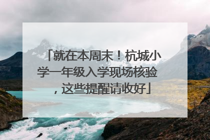 就在本周末！杭城小学一年级入学现场核验，这些提醒请收好