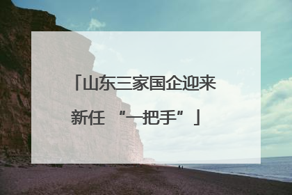 山东三家国企迎来新任 “一把手”