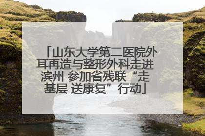 山东大学第二医院外耳再造与整形外科走进滨州 参加省残联“走基层 送康复”行动