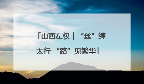山西左权｜“丝”缠太行 “路”见繁华