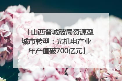山西晋城破局资源型城市转型：光机电产业年产值破700亿元