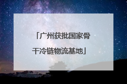 广州获批国家骨干冷链物流基地