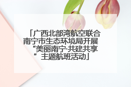 广西北部湾航空联合南宁市生态环境局开展“美丽南宁·共建共享”主题航班活动