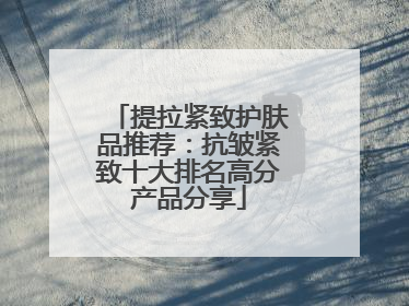 提拉紧致护肤品推荐：抗皱紧致十大排名高分产品分享