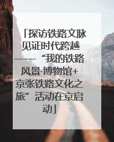 探访铁路文脉 见证时代跨越——“我的铁路风景·博物馆+京张铁路文化之旅”活动在京启动