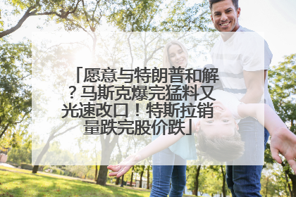 愿意与特朗普和解？马斯克爆完猛料又光速改口！特斯拉销量跌完股价跌